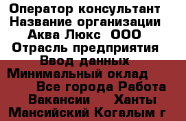 Оператор-консультант › Название организации ­ Аква Люкс, ООО › Отрасль предприятия ­ Ввод данных › Минимальный оклад ­ 30 000 - Все города Работа » Вакансии   . Ханты-Мансийский,Когалым г.